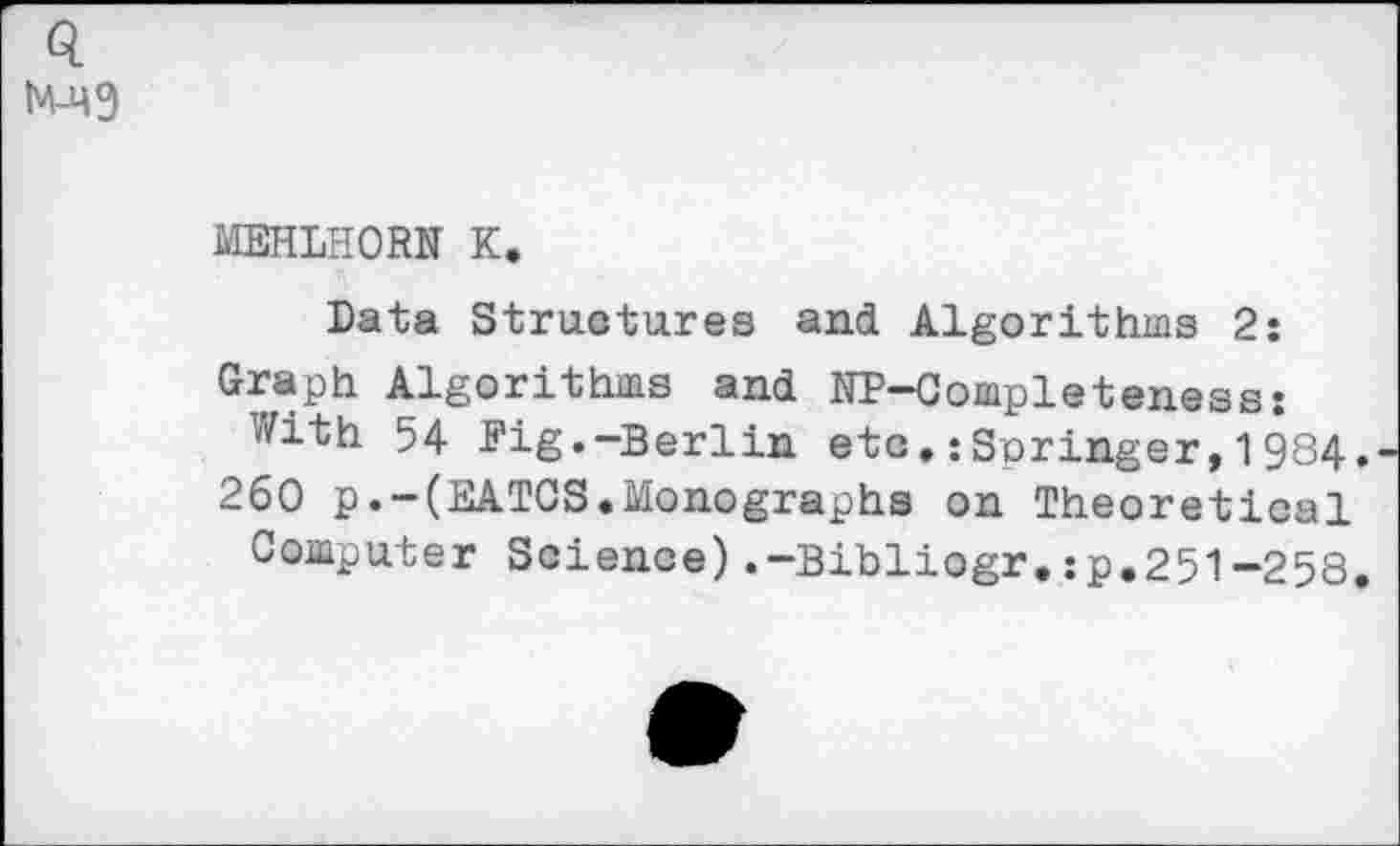 ﻿Q tM-qg
MEHLHORN K.
Data Structures and Algorithms 2: Graph Algorithms and NP-Completeness: With 54 Pig.-Berlin etc.iSnringer,1984. 260 p.-(EATCS.Monographs on Theoretical Computer Science).-Bibliogr.:p.251-258.